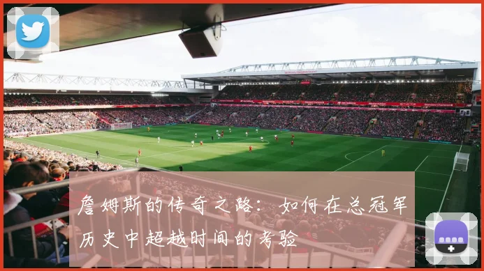 詹姆斯的传奇之路：如何在总冠军历史中超越时间的考验