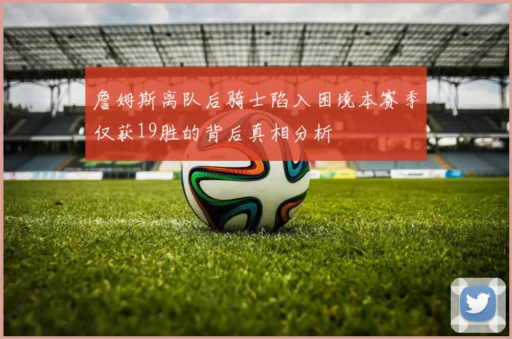 詹姆斯离队后骑士陷入困境本赛季仅获19胜的背后真相分析