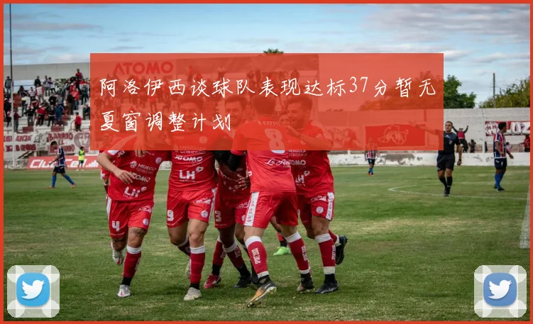 阿洛伊西谈球队表现达标37分暂无夏窗调整计划