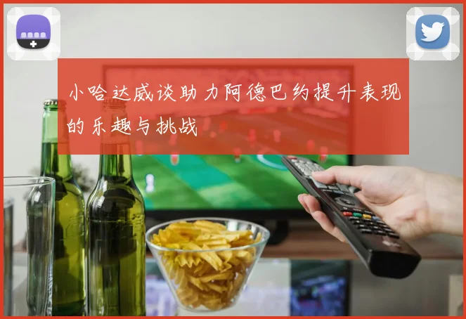 小哈达威谈助力阿德巴约提升表现的乐趣与挑战