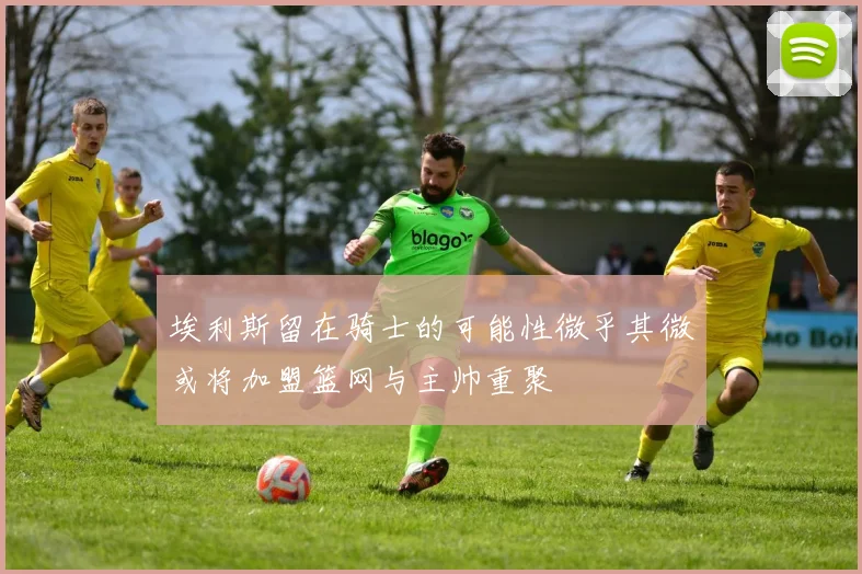埃利斯留在骑士的可能性微乎其微或将加盟篮网与主帅重聚