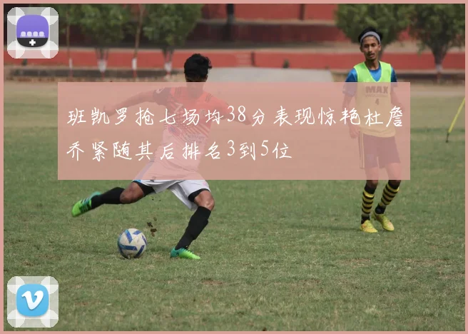 班凯罗抢七场均38分表现惊艳杜詹乔紧随其后排名3到5位