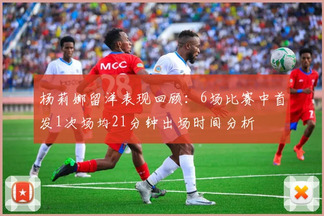 杨莉娜留洋表现回顾：6场比赛中首发1次场均21分钟出场时间分析