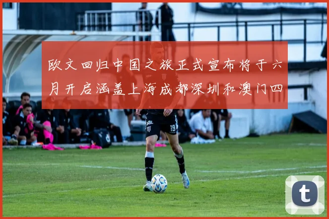欧文回归中国之旅正式宣布将于六月开启涵盖上海成都深圳和澳门四大城市