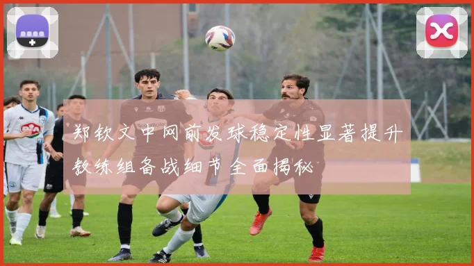 郑钦文中网前发球稳定性显著提升教练组备战细节全面揭秘