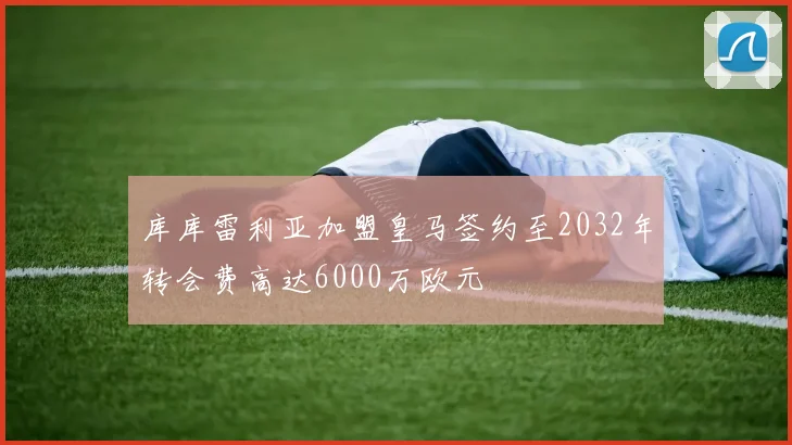 库库雷利亚加盟皇马签约至2032年转会费高达6000万欧元