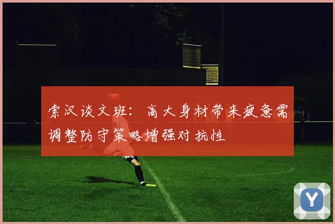 索汉谈文班：高大身材带来疲惫需调整防守策略增强对抗性