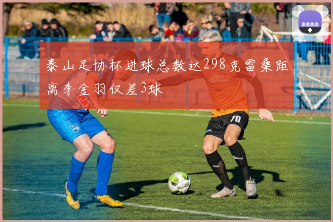 泰山足协杯进球总数达298克雷桑距离李金羽仅差3球