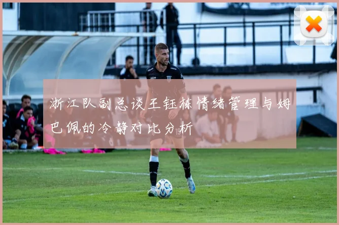浙江队副总谈王钰栋情绪管理与姆巴佩的冷静对比分析