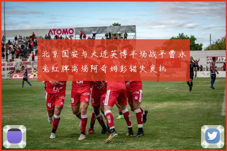 北京国安与大连英博半场战平曹永竞红牌离场阿奇姆彭错失良机