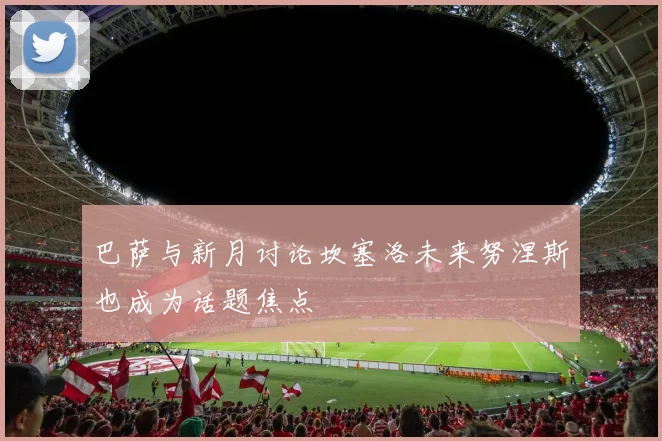 巴萨与新月讨论坎塞洛未来努涅斯也成为话题焦点