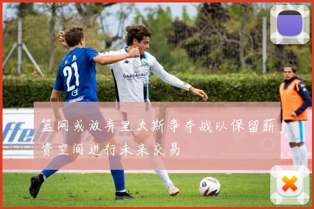 篮网或放弃里夫斯争夺战以保留薪资空间进行未来交易
