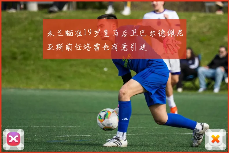 米兰瞄准19岁皇马后卫巴尔德佩尼亚斯前任塔雷也有意引进