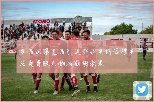 罗马诺曝皇马引进邓弗里斯因穆里尼奥青睐利物浦截胡未果