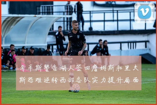 考辛斯警告湖人签回詹姆斯和里夫斯恐难逆转西部各队实力提升局面