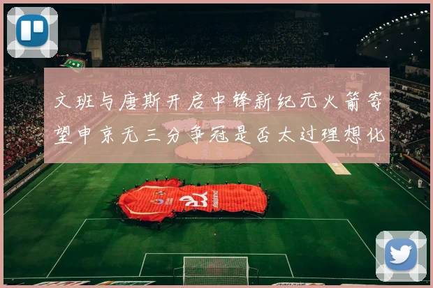 文班与唐斯开启中锋新纪元火箭寄望申京无三分争冠是否太过理想化