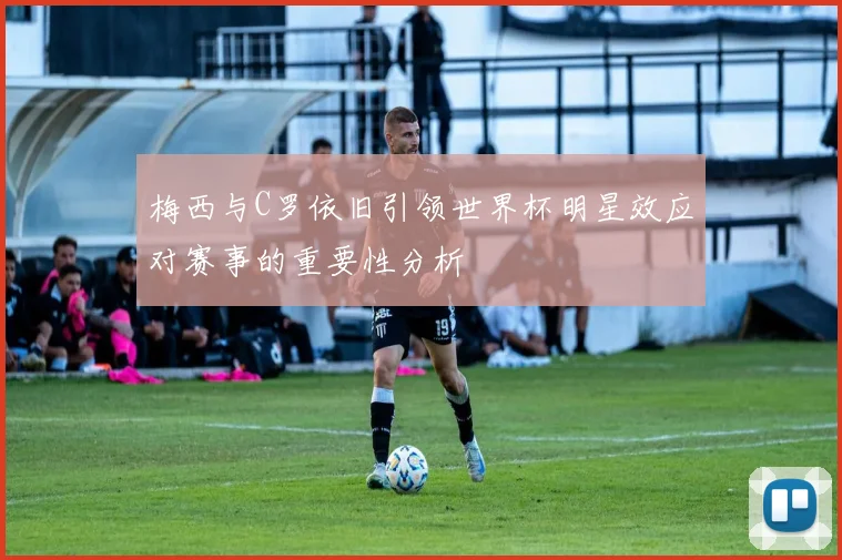 梅西与C罗依旧引领世界杯明星效应对赛事的重要性分析