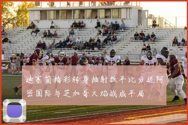 迪塞简精彩转身抽射扳平比分迈阿密国际与芝加哥火焰战成平局