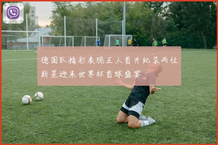德国队精彩表现五人首开纪录两位新星迎来世界杯首球盛宴