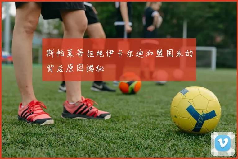 斯帕莱蒂拒绝伊卡尔迪加盟国米的背后原因揭秘