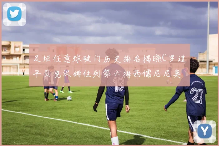 足坛任意球破门历史排名揭晓C罗追平贝克汉姆位列第六梅西儒尼尼奥称霸前两名