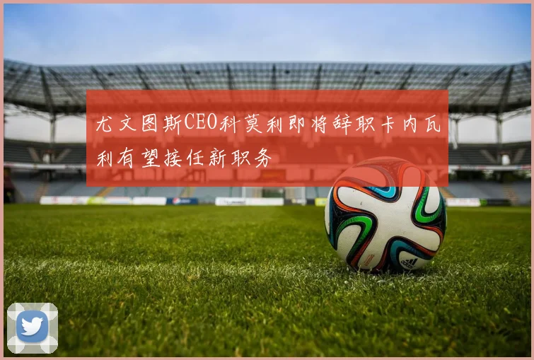 尤文图斯CEO科莫利即将辞职卡内瓦利有望接任新职务