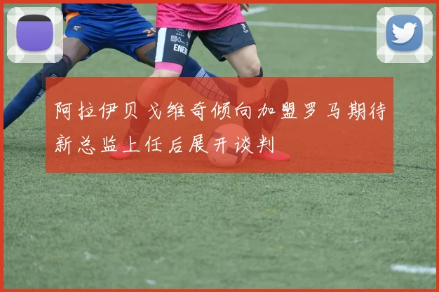 阿拉伊贝戈维奇倾向加盟罗马期待新总监上任后展开谈判